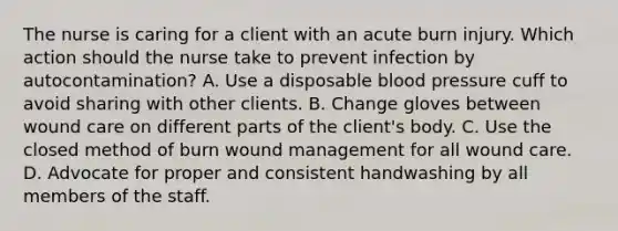 The nurse is caring for a client with an acute burn injury. Which action should the nurse take to prevent infection by autocontamination? A. Use a disposable blood pressure cuff to avoid sharing with other clients. B. Change gloves between wound care on different parts of the client's body. C. Use the closed method of burn wound management for all wound care. D. Advocate for proper and consistent handwashing by all members of the staff.