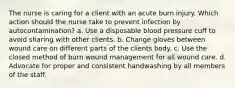 The nurse is caring for a client with an acute burn injury. Which action should the nurse take to prevent infection by autocontamination? a. Use a disposable blood pressure cuff to avoid sharing with other clients. b. Change gloves between wound care on different parts of the clients body. c. Use the closed method of burn wound management for all wound care. d. Advocate for proper and consistent handwashing by all members of the staff.