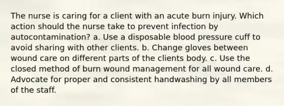 The nurse is caring for a client with an acute burn injury. Which action should the nurse take to prevent infection by autocontamination? a. Use a disposable <a href='https://www.questionai.com/knowledge/kD0HacyPBr-blood-pressure' class='anchor-knowledge'>blood pressure</a> cuff to avoid sharing with other clients. b. Change gloves between wound care on different parts of the clients body. c. Use the closed method of burn wound management for all wound care. d. Advocate for proper and consistent handwashing by all members of the staff.