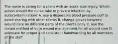 The nurse is caring for a client with an acute burn injury. Which action should the nurse take to prevent infection by autocontamination? A. use a disposable blood pressure cuff to avoid sharing with other clients B. change gloves between wound care on different parts of the clients body C. use the closed method of burn wound management for all wound care D. advocate for proper and consistent handwashing by all members of the staff