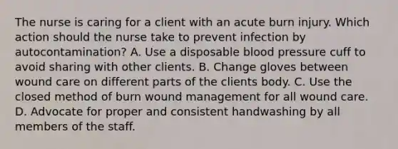 The nurse is caring for a client with an acute burn injury. Which action should the nurse take to prevent infection by autocontamination? A. Use a disposable blood pressure cuff to avoid sharing with other clients. B. Change gloves between wound care on different parts of the clients body. C. Use the closed method of burn wound management for all wound care. D. Advocate for proper and consistent handwashing by all members of the staff.