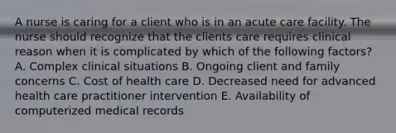 A nurse is caring for a client who is in an acute care facility. The nurse should recognize that the clients care requires clinical reason when it is complicated by which of the following factors? A. Complex clinical situations B. Ongoing client and family concerns C. Cost of health care D. Decreased need for advanced health care practitioner intervention E. Availability of computerized medical records