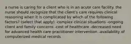 a nurse is caring for a client who is in an acute care facility. the nurse should recognize that the client's care requires clinical reasoning when it is complicated by which of the following factors? (select that apply) -complex clinical situations -ongoing client and family concerns -cost of healthcare -decreased need for advanced health care practitioner intervention -availability of computerized medical records