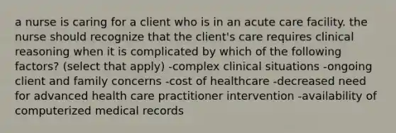 a nurse is caring for a client who is in an acute care facility. the nurse should recognize that the client's care requires clinical reasoning when it is complicated by which of the following factors? (select that apply) -complex clinical situations -ongoing client and family concerns -cost of healthcare -decreased need for advanced health care practitioner intervention -availability of computerized medical records