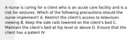 A nurse is caring for a client who is an acute care facility and is a risk for seizures. Which of the following precautions should the nurse implement? A. Restrict the client's access to television viewing B. Keep the side rails lowered on the client's bed C. Maintain the client's bed at hip level or above D. Ensure that the client has a patent IV