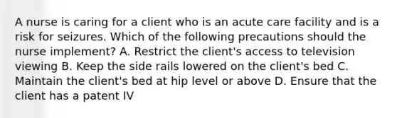 A nurse is caring for a client who is an acute care facility and is a risk for seizures. Which of the following precautions should the nurse implement? A. Restrict the client's access to television viewing B. Keep the side rails lowered on the client's bed C. Maintain the client's bed at hip level or above D. Ensure that the client has a patent IV