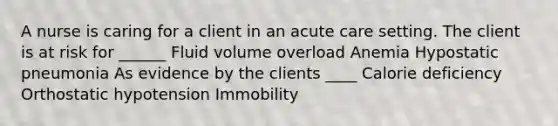 A nurse is caring for a client in an acute care setting. The client is at risk for ______ Fluid volume overload Anemia Hypostatic pneumonia As evidence by the clients ____ Calorie deficiency Orthostatic hypotension Immobility