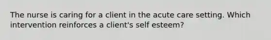 The nurse is caring for a client in the acute care setting. Which intervention reinforces a client's self esteem?