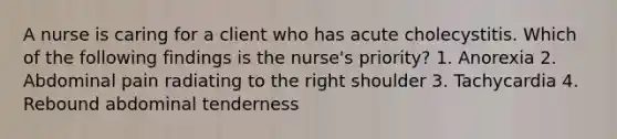 A nurse is caring for a client who has acute cholecystitis. Which of the following findings is the nurse's priority? 1. Anorexia 2. Abdominal pain radiating to the right shoulder 3. Tachycardia 4. Rebound abdominal tenderness