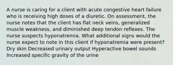 A nurse is caring for a client with acute congestive heart failure who is receiving high doses of a diuretic. On assessment, the nurse notes that the client has flat neck veins, generalized muscle weakness, and diminished deep tendon reflexes. The nurse suspects hyponatremia. What additional signs would the nurse expect to note in this client if hyponatremia were present? Dry skin Decreased urinary output Hyperactive bowel sounds Increased specific gravity of the urine