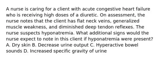 A nurse is caring for a client with acute congestive heart failure who is receiving high doses of a diuretic. On assessment, the nurse notes that the client has flat neck veins, generalized muscle weakness, and diminished deep tendon reflexes. The nurse suspects hyponatremia. What additional signs would the nurse expect to note in this client if hyponatremia were present? A. Dry skin B. Decrease urine output C. Hyperactive bowel sounds D. Increased specific gravity of urine