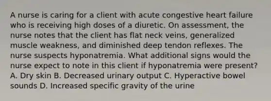 A nurse is caring for a client with acute congestive heart failure who is receiving high doses of a diuretic. On assessment, the nurse notes that the client has flat neck veins, generalized muscle weakness, and diminished deep tendon reflexes. The nurse suspects hyponatremia. What additional signs would the nurse expect to note in this client if hyponatremia were present? A. Dry skin B. Decreased urinary output C. Hyperactive bowel sounds D. Increased specific gravity of the urine