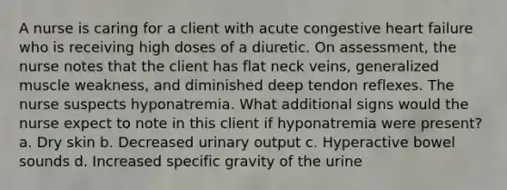 A nurse is caring for a client with acute congestive heart failure who is receiving high doses of a diuretic. On assessment, the nurse notes that the client has flat neck veins, generalized muscle weakness, and diminished deep tendon reflexes. The nurse suspects hyponatremia. What additional signs would the nurse expect to note in this client if hyponatremia were present? a. Dry skin b. Decreased urinary output c. Hyperactive bowel sounds d. Increased specific gravity of the urine