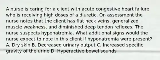 A nurse is caring for a client with acute congestive heart failure who is receiving high doses of a diuretic. On assessment the nurse notes that the client has flat neck veins, generalized muscle weakness, and diminished deep tendon reflexes. The nurse suspects hyponatremia. What additional signs would the nurse expect to note in this client if hyponatremia were present? A. Dry skin B. Decreased urinary output C. Increased specific gravity of the urine D. Hyperactive bowel sounds