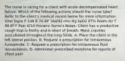 The nurse is caring for a client with acute decompensated heart failure. Which of the following actions should the nurse take? Refer to the client's medical record below for more information. Vital Signs P 108 R 26 BP 164/92 mm Hg SpO2 87% Room Air T 98.6º F Pain 6/10 thoracic Nurse's Notes: Client has a productive cough that is frothy and is short of breath. Moist crackles auscultated throughout the lung fields. A. Place the client in the left lateral positon. B. Request a prescription for intravenous furosemide. C. Request a prescription for intravenous fluid resuscitation. D. Administer prescribed morphine for reports of chest pain