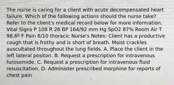 The nurse is caring for a client with acute decompensated heart failure. Which of the following actions should the nurse take? Refer to the client's medical record below for more information. Vital Signs P 108 R 26 BP 164/92 mm Hg SpO2 87% Room Air T 98.6º F Pain 6/10 thoracic Nurse's Notes: Client has a productive cough that is frothy and is short of breath. Moist crackles auscultated throughout the lung fields. A. Place the client in the left lateral positon. B. Request a prescription for intravenous furosemide. C. Request a prescription for intravenous fluid resuscitation. D. Administer prescribed morphine for reports of chest pain