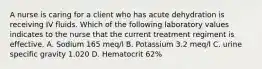 A nurse is caring for a client who has acute dehydration is receiving IV fluids. Which of the following laboratory values indicates to the nurse that the current treatment regiment is effective. A. Sodium 165 meq/l B. Potassium 3.2 meq/l C. urine specific gravity 1.020 D. Hematocrit 62%