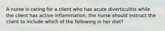 A nurse is caring for a client who has acute diverticulitis while the client has active inflammation, the nurse should instruct the client to include which of the following in her diet?