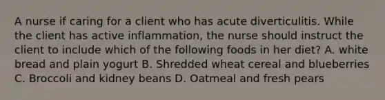 A nurse if caring for a client who has acute diverticulitis. While the client has active inflammation, the nurse should instruct the client to include which of the following foods in her diet? A. white bread and plain yogurt B. Shredded wheat cereal and blueberries C. Broccoli and kidney beans D. Oatmeal and fresh pears