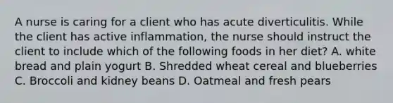 A nurse is caring for a client who has acute diverticulitis. While the client has active inflammation, the nurse should instruct the client to include which of the following foods in her diet? A. white bread and plain yogurt B. Shredded wheat cereal and blueberries C. Broccoli and kidney beans D. Oatmeal and fresh pears