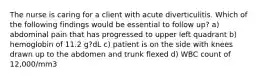 ​​​​​​​The nurse is caring for a client with acute diverticulitis. Which of the following findings would be essential to follow up? a) abdominal pain that has progressed to upper left quadrant b) hemoglobin of 11.2 g?dL c) patient is on the side with knees drawn up to the abdomen and trunk flexed d) WBC count of 12,000/mm3