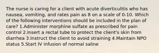 The nurse is caring for a client with acute diverticulitis who has nausea, vomiting, and rates pain as 8 on a scale of 0-10. Which of the following interventions should be included in the plan of care? 1.Administer morphine sulfate as prescribed for pain control 2.Insert a rectal tube to protect the client's skin from diarrhea 3.Instruct the client to avoid straining 4.Maintain NPO status 5.Start IV infusion of normal saline