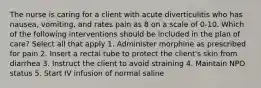 The nurse is caring for a client with acute diverticulitis who has nausea, vomiting, and rates pain as 8 on a scale of 0-10. Which of the following interventions should be included in the plan of care? Select all that apply 1. Administer morphine as prescribed for pain 2. Insert a rectal tube to protect the client's skin from diarrhea 3. Instruct the client to avoid straining 4. Maintain NPO status 5. Start IV infusion of normal saline