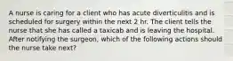 A nurse is caring for a client who has acute diverticulitis and is scheduled for surgery within the next 2 hr. The client tells the nurse that she has called a taxicab and is leaving the hospital. After notifying the surgeon, which of the following actions should the nurse take next?