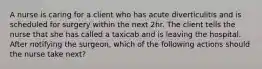 A nurse is caring for a client who has acute diverticulitis and is scheduled for surgery within the next 2hr. The client tells the nurse that she has called a taxicab and is leaving the hospital. After notifying the surgeon, which of the following actions should the nurse take next?