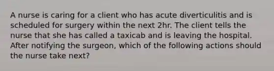 A nurse is caring for a client who has acute diverticulitis and is scheduled for surgery within the next 2hr. The client tells the nurse that she has called a taxicab and is leaving the hospital. After notifying the surgeon, which of the following actions should the nurse take next?