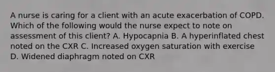 A nurse is caring for a client with an acute exacerbation of COPD. Which of the following would the nurse expect to note on assessment of this client? A. Hypocapnia B. A hyperinflated chest noted on the CXR C. Increased oxygen saturation with exercise D. Widened diaphragm noted on CXR