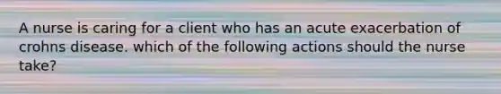 A nurse is caring for a client who has an acute exacerbation of crohns disease. which of the following actions should the nurse take?
