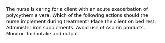 The nurse is caring for a client with an acute exacerbation of polycythemia vera. Which of the following actions should the nurse implement during treatment? Place the client on bed rest. Administer iron supplements. Avoid use of Aspirin products. Monitor fluid intake and output.