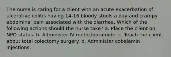 The nurse is caring for a client with an acute exacerbation of ulcerative colitis having 14-16 bloody stools a day and crampy abdominal pain associated with the diarrhea. Which of the following actions should the nurse take? a. Place the client on NPO status. b. Administer IV metoclopramide. c. Teach the client about total colectomy surgery. d. Administer cobalamin injections.