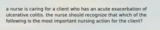 a nurse is caring for a client who has an acute exacerbation of ulcerative colitis. the nurse should recognize that which of the following is the most important nursing action for the client?