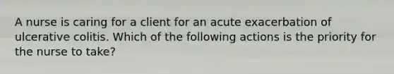 A nurse is caring for a client for an acute exacerbation of ulcerative colitis. Which of the following actions is the priority for the nurse to take?