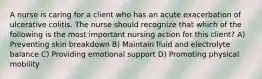 A nurse is caring for a client who has an acute exacerbation of ulcerative colitis. The nurse should recognize that which of the following is the most important nursing action for this client? A) Preventing skin breakdown B) Maintain fluid and electrolyte balance C) Providing emotional support D) Promoting physical mobility