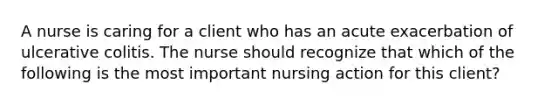 A nurse is caring for a client who has an acute exacerbation of ulcerative colitis. The nurse should recognize that which of the following is the most important nursing action for this client?