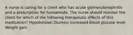 A nurse is caring for a client who has acute glomerulonephritis and a prescription for furosemide. The nurse should monitor the client for which of the following therapeutic effects of this medication? Hypotension Diuresis Increased blood glucose level Weight gain