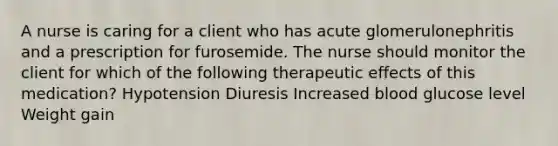 A nurse is caring for a client who has acute glomerulonephritis and a prescription for furosemide. The nurse should monitor the client for which of the following therapeutic effects of this medication? Hypotension Diuresis Increased blood glucose level Weight gain