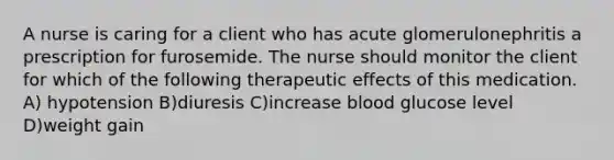 A nurse is caring for a client who has acute glomerulonephritis a prescription for furosemide. The nurse should monitor the client for which of the following therapeutic effects of this medication. A) hypotension B)diuresis C)increase blood glucose level D)weight gain