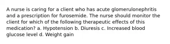 A nurse is caring for a client who has acute glomerulonephritis and a prescription for furosemide. The nurse should monitor the client for which of the following therapeutic effects of this medication? a. Hypotension b. Diuresis c. Increased blood glucose level d. Weight gain