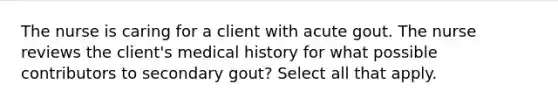 The nurse is caring for a client with acute gout. The nurse reviews the client's medical history for what possible contributors to secondary gout? Select all that apply.