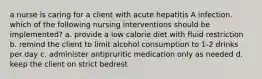 a nurse is caring for a client with acute hepatitis A infection. which of the following nursing interventions should be implemented? a. provide a low calorie diet with fluid restriction b. remind the client to limit alcohol consumption to 1-2 drinks per day c. administer antipruritic medication only as needed d. keep the client on strict bedrest