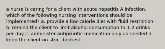 a nurse is caring for a client with acute hepatitis A infection. which of the following nursing interventions should be implemented? a. provide a low calorie diet with fluid restriction b. remind the client to limit alcohol consumption to 1-2 drinks per day c. administer antipruritic medication only as needed d. keep the client on strict bedrest