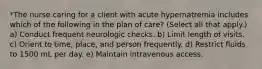 *The nurse caring for a client with acute hypernatremia includes which of the following in the plan of care? (Select all that apply.) a) Conduct frequent neurologic checks. b) Limit length of visits. c) Orient to time, place, and person frequently. d) Restrict fluids to 1500 mL per day. e) Maintain intravenous access.