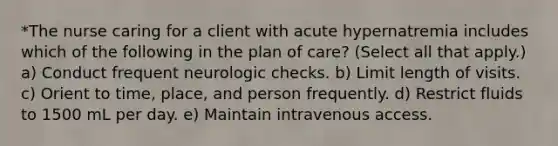 *The nurse caring for a client with acute hypernatremia includes which of the following in the plan of care? (Select all that apply.) a) Conduct frequent neurologic checks. b) Limit length of visits. c) Orient to time, place, and person frequently. d) Restrict fluids to 1500 mL per day. e) Maintain intravenous access.