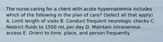 The nurse caring for a client with acute hypernatremia includes which of the following in the plan of care? (Select all that apply) A. Limit length of visits B. Conduct frequent neurologic checks C. Restrict fluids to 1500 mL per day D. Maintain intravenous access E. Orient to time, place, and person frequently