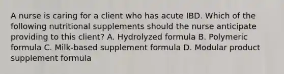 A nurse is caring for a client who has acute IBD. Which of the following nutritional supplements should the nurse anticipate providing to this client? A. Hydrolyzed formula B. Polymeric formula C. Milk-based supplement formula D. Modular product supplement formula