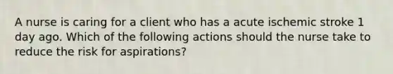 A nurse is caring for a client who has a acute ischemic stroke 1 day ago. Which of the following actions should the nurse take to reduce the risk for aspirations?